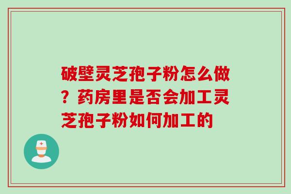 破壁灵芝孢子粉怎么做？药房里是否会加工灵芝孢子粉如何加工的