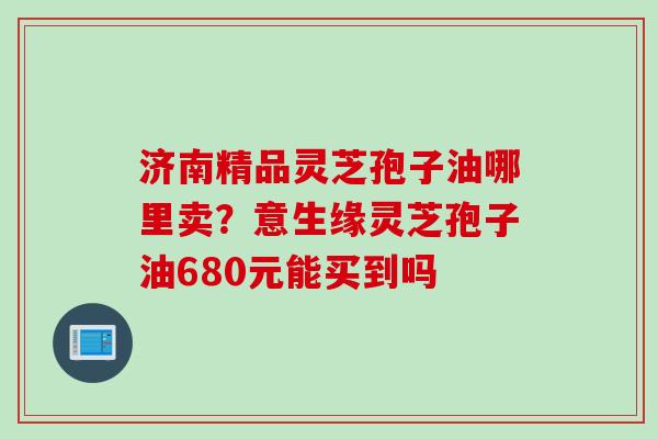 济南精品灵芝孢子油哪里卖？意生缘灵芝孢子油680元能买到吗
