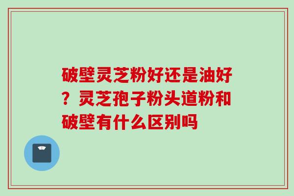 破壁灵芝粉好还是油好？灵芝孢子粉头道粉和破壁有什么区别吗