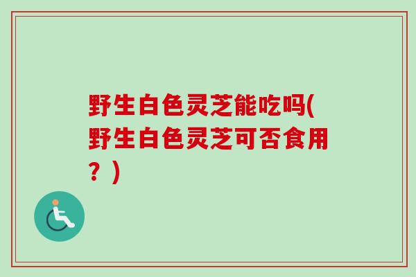野生白色灵芝能吃吗(野生白色灵芝可否食用？)