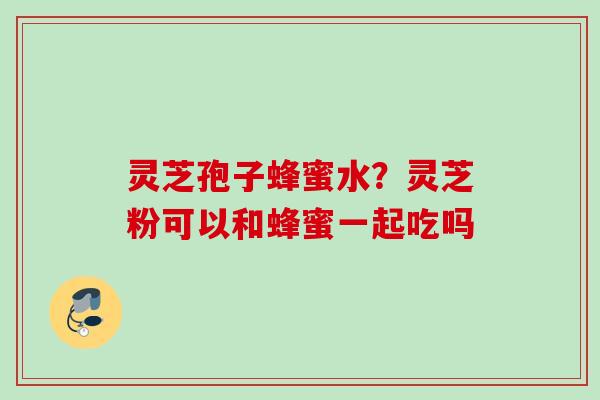 灵芝孢子蜂蜜水？灵芝粉可以和蜂蜜一起吃吗