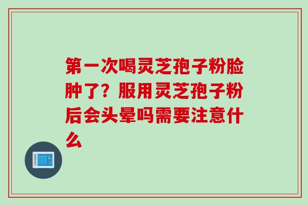 第一次喝灵芝孢子粉脸肿了？服用灵芝孢子粉后会头晕吗需要注意什么