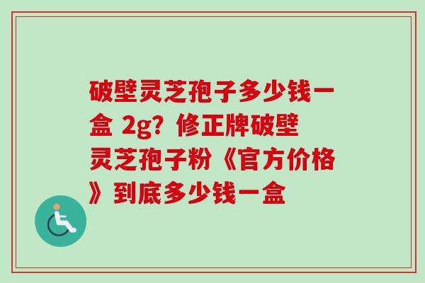 破壁灵芝孢子多少钱一盒 2g？修正牌破壁灵芝孢子粉《官方价格》到底多少钱一盒
