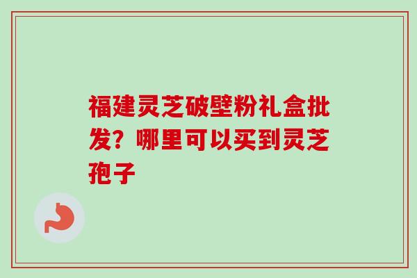 福建灵芝破壁粉礼盒批发？哪里可以买到灵芝孢子