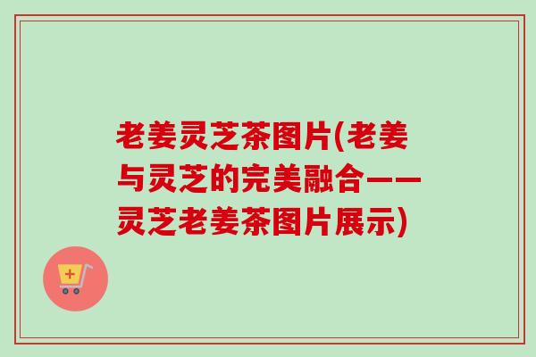 老姜灵芝茶图片(老姜与灵芝的完美融合——灵芝老姜茶图片展示)
