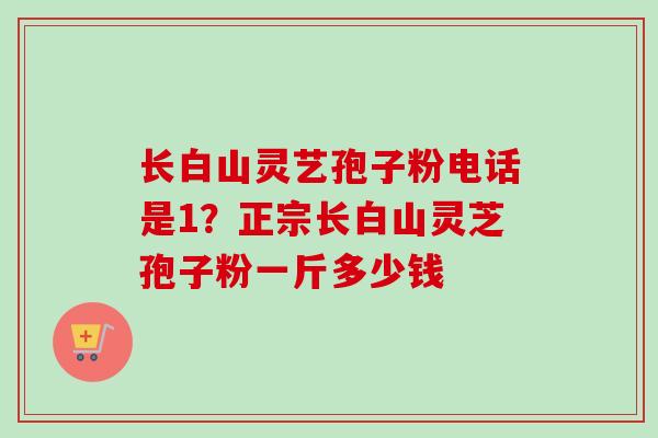 长白山灵艺孢子粉电话是1？正宗长白山灵芝孢子粉一斤多少钱