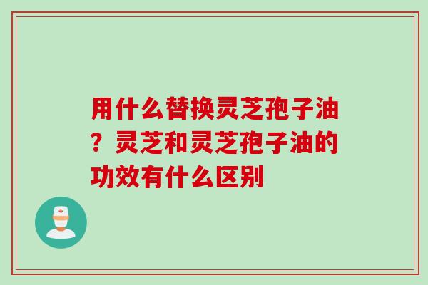 用什么替换灵芝孢子油？灵芝和灵芝孢子油的功效有什么区别