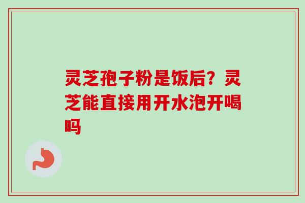 灵芝孢子粉是饭后？灵芝能直接用开水泡开喝吗