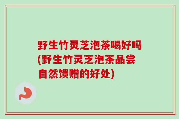 野生竹灵芝泡茶喝好吗(野生竹灵芝泡茶品尝自然馈赠的好处) 野生竹灵芝泡茶喝好吗(野生竹灵芝泡茶品尝自然馈赠的好处)