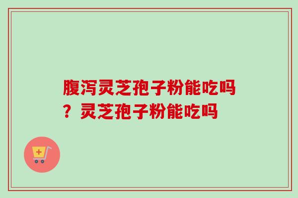 腹泻灵芝孢子粉能吃吗？灵芝孢子粉能吃吗