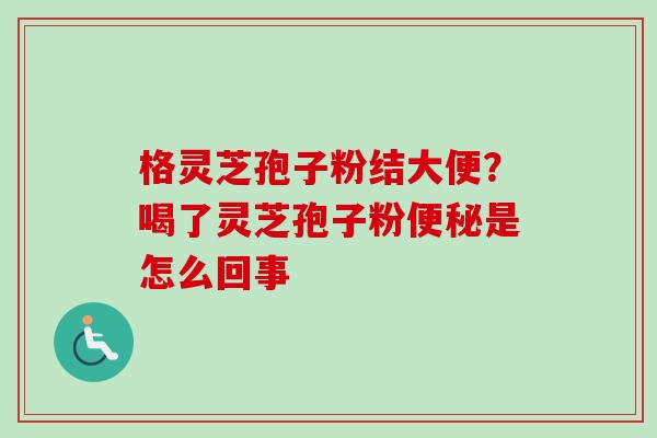 格灵芝孢子粉结大便？喝了灵芝孢子粉便秘是怎么回事