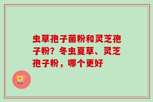 虫草孢子菌粉和灵芝孢子粉？冬虫夏草、灵芝孢子粉，哪个更好
