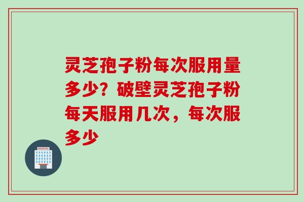 灵芝孢子粉每次服用量多少？破壁灵芝孢子粉每天服用几次，每次服多少