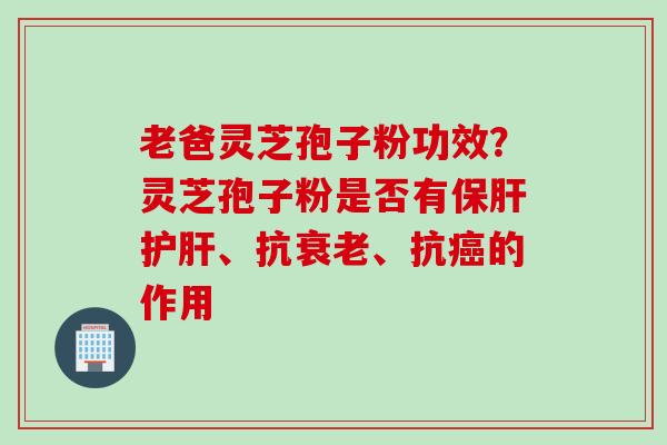 老爸灵芝孢子粉功效?灵芝孢子粉是否有、抗、抗的作用 老爸灵芝孢子粉功效?灵芝孢子粉是否有、抗、抗的作用