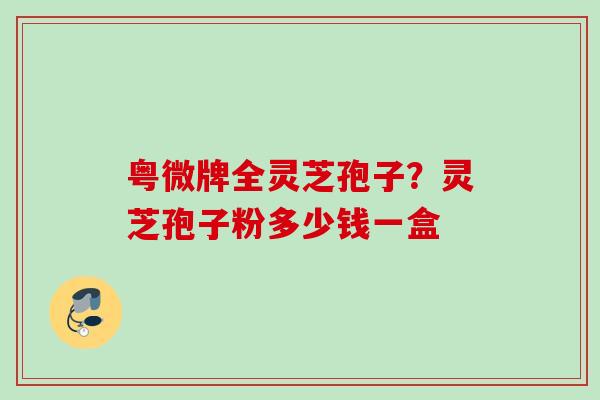 粤微牌全灵芝孢子?灵芝孢子粉多少钱一盒 粤微牌全灵芝孢子?灵芝孢子粉多少钱一盒