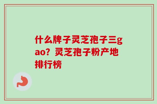 什么牌子灵芝孢子三gao？灵芝孢子粉产地排行榜