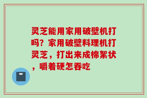 灵芝能用家用破壁机打吗?家用破壁料理机打灵芝,打出来成棉絮状,嚼着硬怎吞吃 灵芝能用家用破壁机打吗?家用破壁料理机打灵芝,打出来成棉絮状,嚼着硬怎吞吃