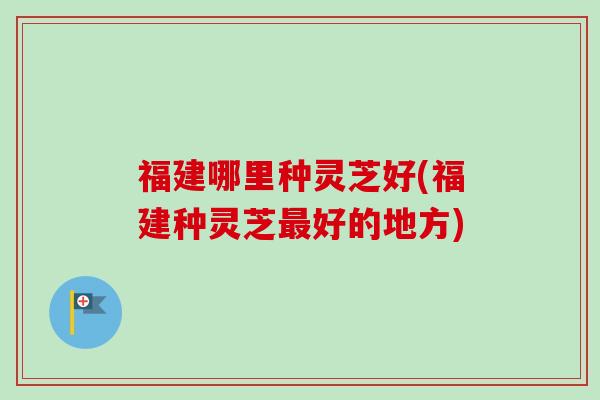 福建哪里种灵芝好(福建种灵芝最好的地方)
