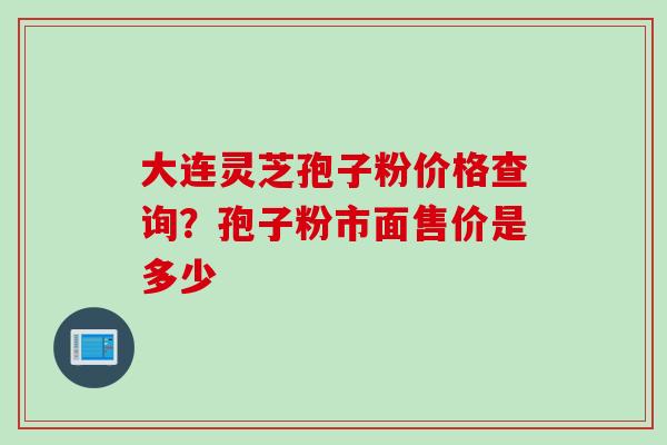 大连灵芝孢子粉价格查询?孢子粉市面售价是多少 大连灵芝孢子粉价格查询?孢子粉市面售价是多少