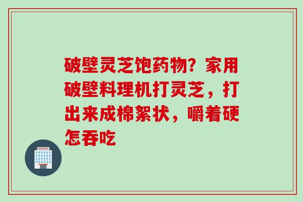 破壁灵芝饱药物？家用破壁料理机打灵芝，打出来成棉絮状，嚼着硬怎吞吃