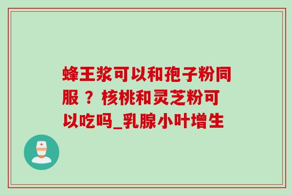 蜂王浆可以和孢子粉同服 ？核桃和灵芝粉可以吃吗_乳腺小叶增生