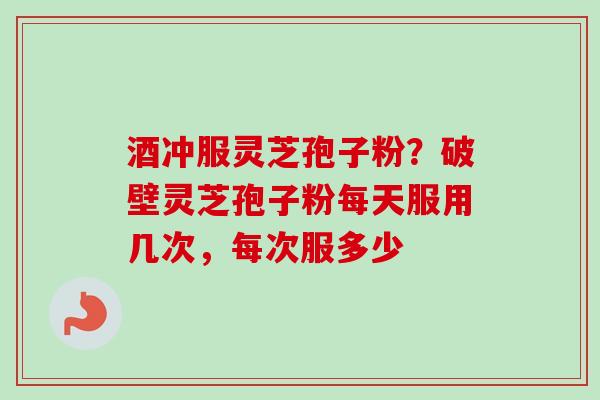 酒冲服灵芝孢子粉？破壁灵芝孢子粉每天服用几次，每次服多少