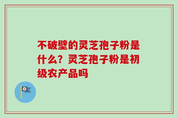 不破壁的灵芝孢子粉是什么？灵芝孢子粉是初级农产品吗
