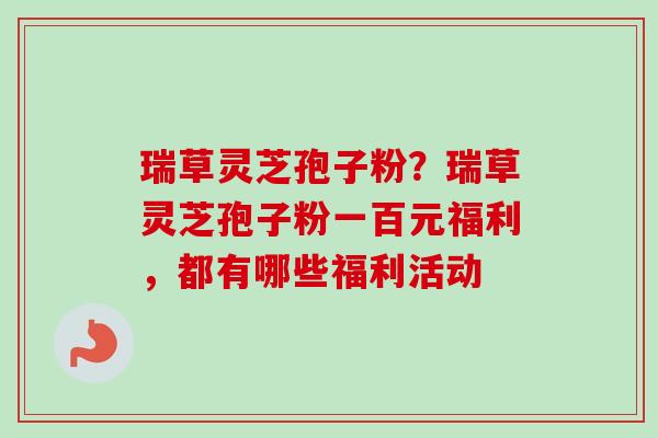 瑞草灵芝孢子粉？瑞草灵芝孢子粉一百元福利，都有哪些福利活动