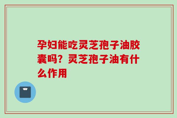 孕妇能吃灵芝孢子油胶囊吗？灵芝孢子油有什么作用