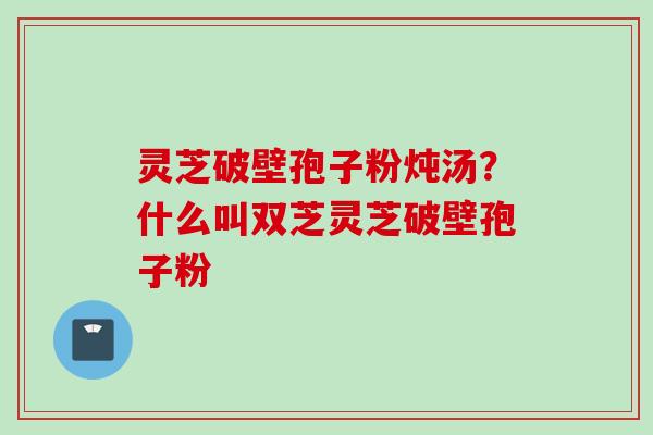 灵芝破壁孢子粉炖汤？什么叫双芝灵芝破壁孢子粉
