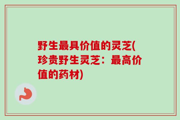 野生最具价值的灵芝(珍贵野生灵芝：最高价值的药材)
