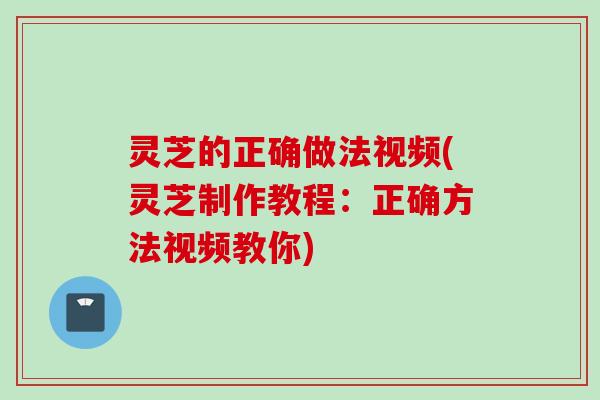 灵芝的正确做法视频(灵芝制作教程：正确方法视频教你)