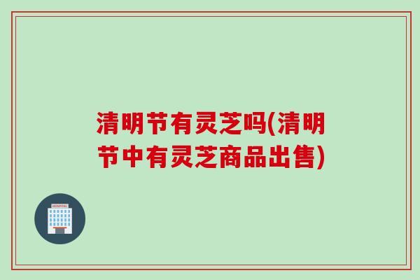 清明节有灵芝吗(清明节中有灵芝商品出售)
