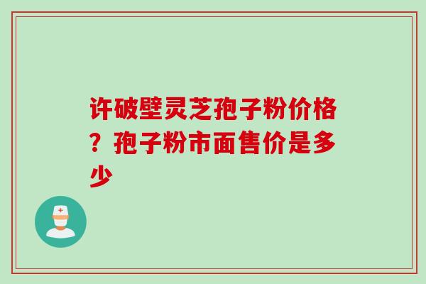 许破壁灵芝孢子粉价格？孢子粉市面售价是多少
