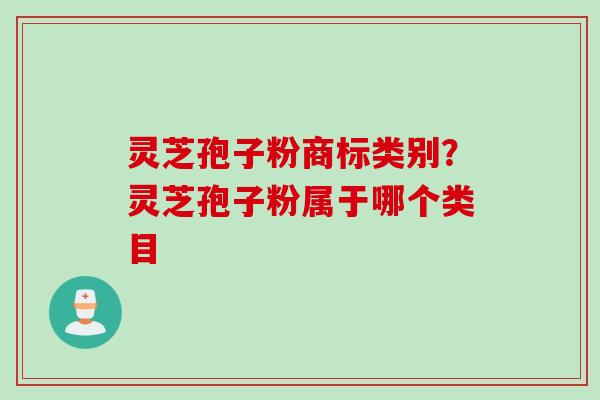 灵芝孢子粉商标类别?灵芝孢子粉属于哪个类目 灵芝孢子粉商标类别?灵芝孢子粉属于哪个类目