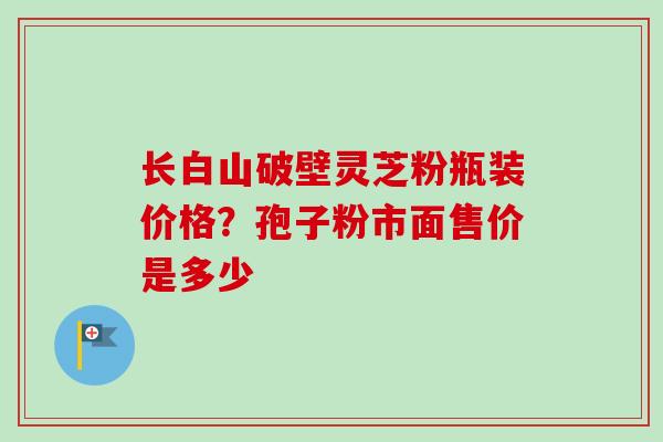 长白山破壁灵芝粉瓶装价格？孢子粉市面售价是多少