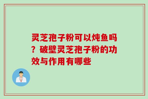 灵芝孢子粉可以炖鱼吗？破壁灵芝孢子粉的功效与作用有哪些