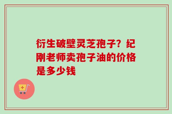 衍生破壁灵芝孢子？纪刚老师卖孢子油的价格是多少钱