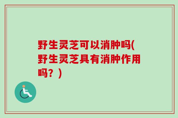 野生灵芝可以消肿吗(野生灵芝具有消肿作用吗？)
