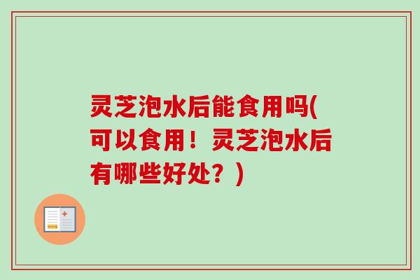 灵芝泡水后能食用吗(可以食用!灵芝泡水后有哪些好处?) 灵芝泡水后能食用吗(可以食用!灵芝泡水后有哪些好处?)