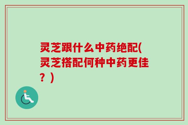 灵芝跟什么绝配(灵芝搭配何种更佳?) 灵芝跟什么绝配(灵芝搭配何种更佳?)