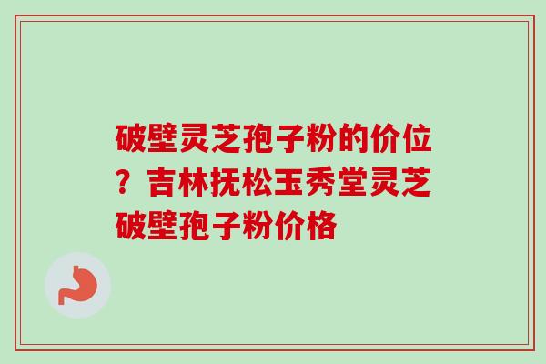 破壁灵芝孢子粉的价位？吉林抚松玉秀堂灵芝破壁孢子粉价格