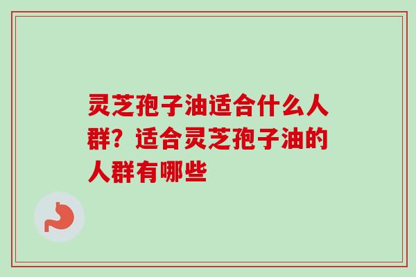 灵芝孢子油适合什么人群？适合灵芝孢子油的人群有哪些