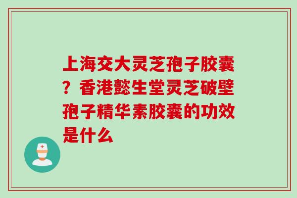 上海交大灵芝孢子胶囊？香港懿生堂灵芝破壁孢子精华素胶囊的功效是什么