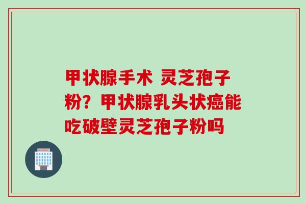 甲状腺手术 灵芝孢子粉？甲状腺乳头状癌能吃破壁灵芝孢子粉吗