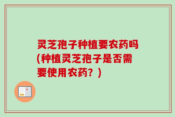 灵芝孢子种植要农药吗(种植灵芝孢子是否需要使用农药？)