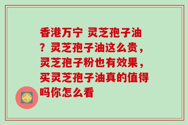 香港万宁 灵芝孢子油?灵芝孢子油这么贵,灵芝孢子粉也有效果,买灵芝孢子油真的值得吗你怎么看 香港万宁 灵芝孢子油?灵芝孢子油这么贵,灵芝孢子粉也有效果,买灵芝孢子油真的值得吗你怎么看
