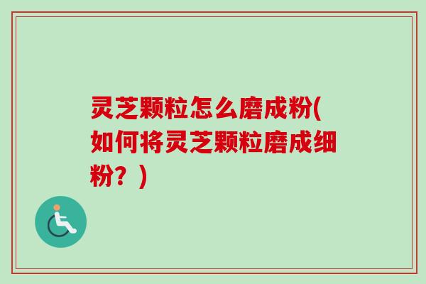 灵芝颗粒怎么磨成粉(如何将灵芝颗粒磨成细粉？)