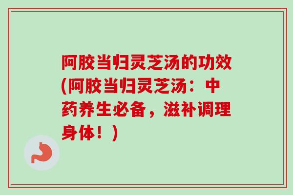 阿胶当归灵芝汤的功效(阿胶当归灵芝汤：中药养生必备，滋补调理身体！)