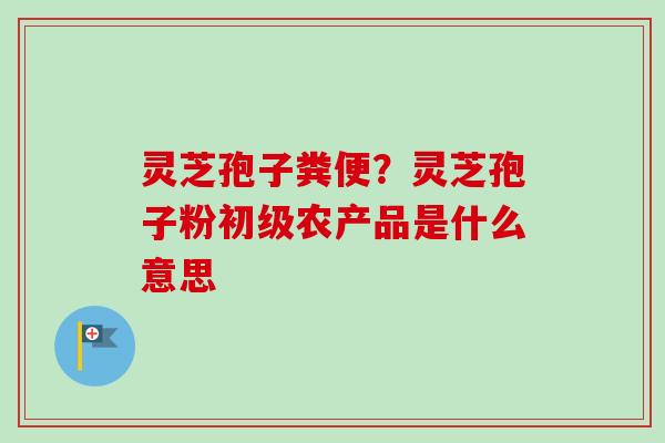 灵芝孢子粪便？灵芝孢子粉初级农产品是什么意思